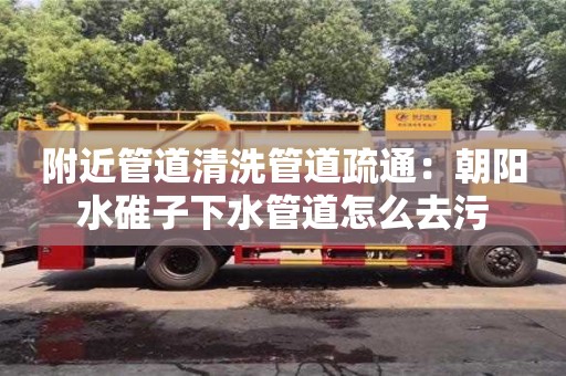 附近管道清洗管道疏通：朝陽水碓子下水管道怎么去污