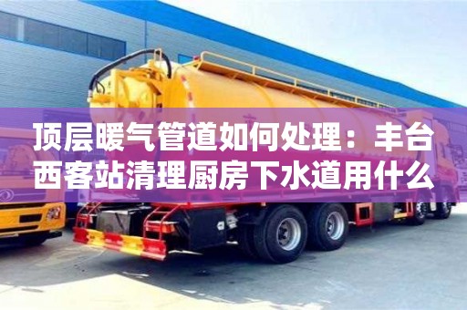 南京頂層暖氣管道如何處理：豐臺西客站清理廚房下水道用什么東西
