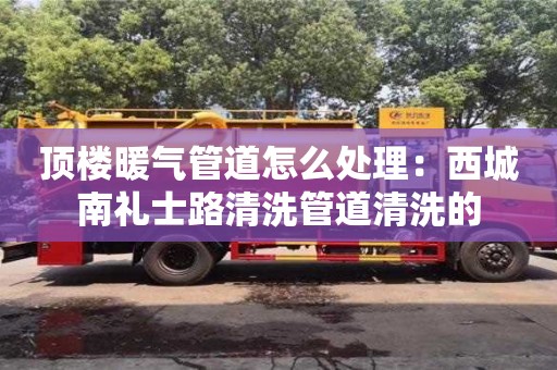 唐山頂樓暖氣管道怎么處理：西城南禮士路清洗管道清洗的