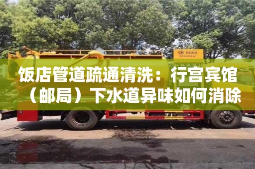 北京飯店管道疏通清洗：行宮賓館（郵局）下水道異味如何消除