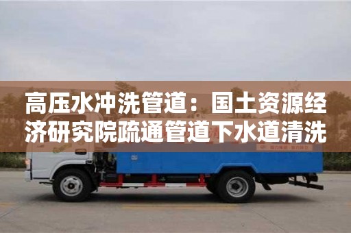 廈門高壓水沖洗管道：國土資源經濟研究院疏通管道下水道清洗