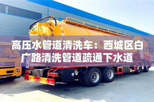 北京高壓水管道清洗車：西城區白廣路清洗管道疏通下水道
