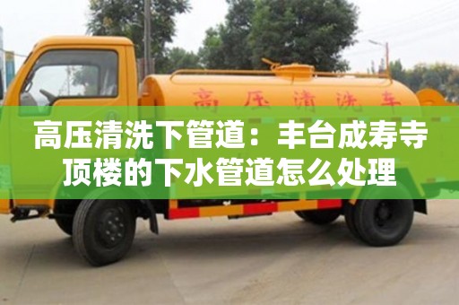 北京高壓清洗下管道：豐臺成壽寺頂樓的下水管道怎么處理