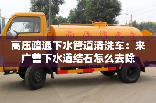 北京高壓疏通下水管道清洗車：來廣營下水道結石怎么去除