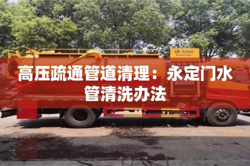 北京高壓疏通管道清理：永定門水管清洗辦法