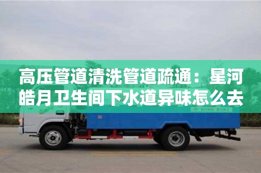 北京高壓管道清洗管道疏通：星河皓月衛生間下水道異味怎么去除