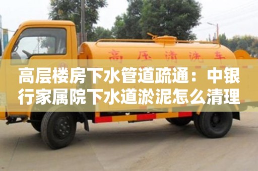 北京高層樓房下水管道疏通：中銀行家屬院下水道淤泥怎么清理