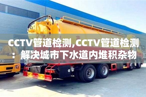 北京CCTV管道檢測(cè),CCTV管道檢測(cè)：解決城市下水道內(nèi)堆積雜物問(wèn)題
