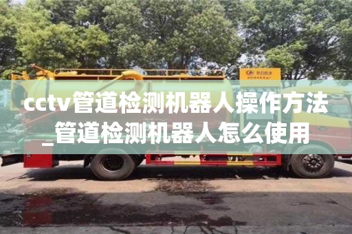 鄭州cctv管道檢測機器人操作方法_管道檢測機器人怎么使用