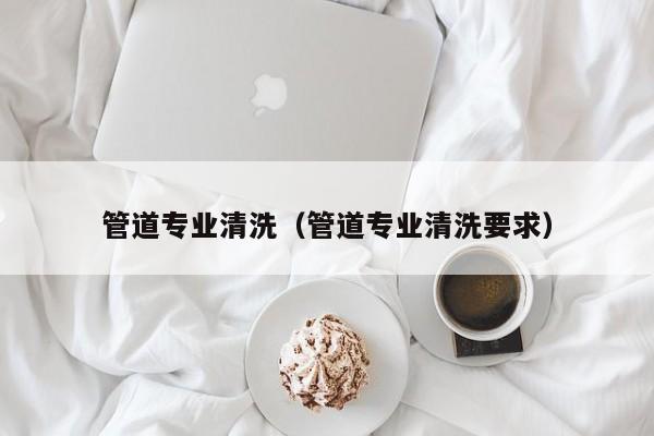 北京管道專業清洗（管道專業清洗要求）