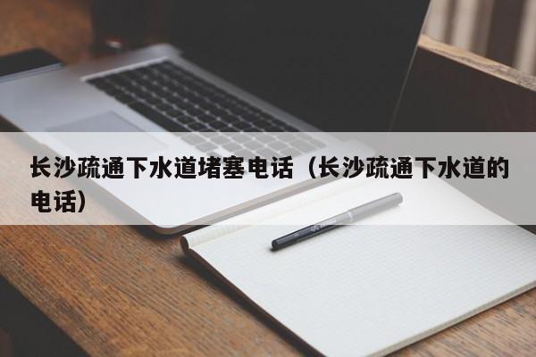 北京長(zhǎng)沙疏通下水道堵塞電話（長(zhǎng)沙疏通下水道的電話）