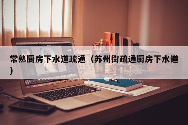 唐山常熟廚房下水道疏通（蘇州街疏通廚房下水道）