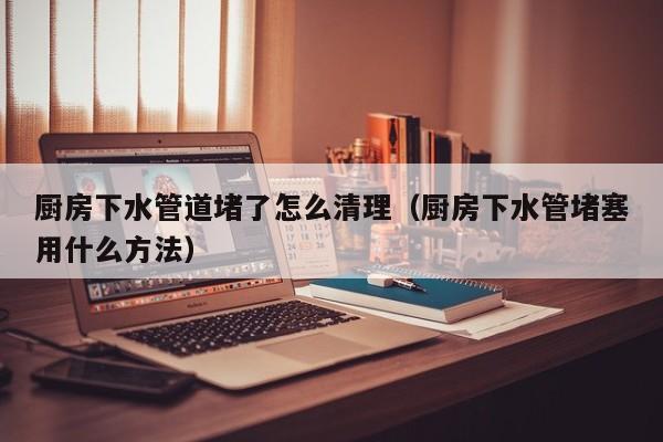 北京廚房下水管道堵了怎么清理（廚房下水管堵塞用什么方法）