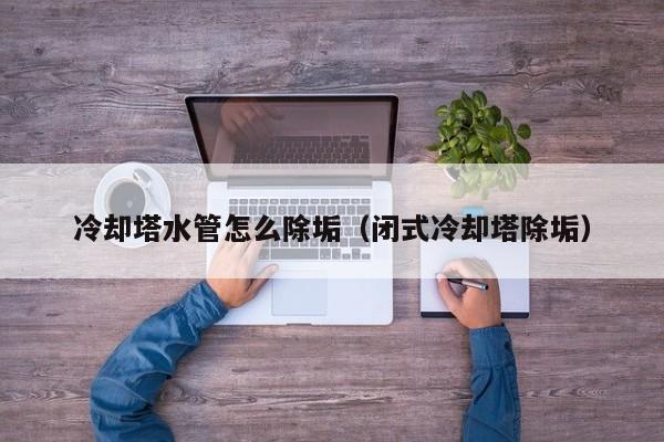 北京冷卻塔水管怎么除垢（閉式冷卻塔除垢）