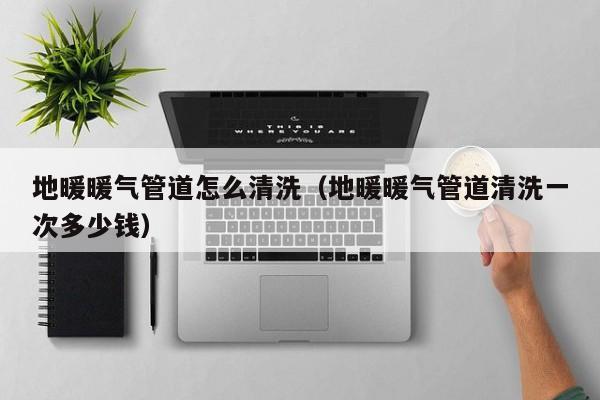 北京地暖暖氣管道怎么清洗（地暖暖氣管道清洗一次多少錢）
