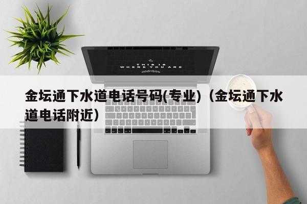 唐山金壇通下水道電話號(hào)碼(專(zhuān)業(yè))（金壇通下水道電話附近）