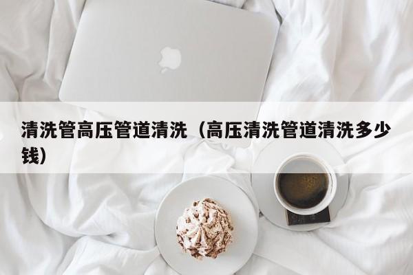 北京清洗管高壓管道清洗（高壓清洗管道清洗多少錢(qián)）