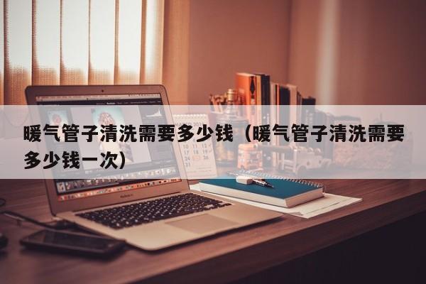 北京暖氣管子清洗需要多少錢(qián)（暖氣管子清洗需要多少錢(qián)一次）