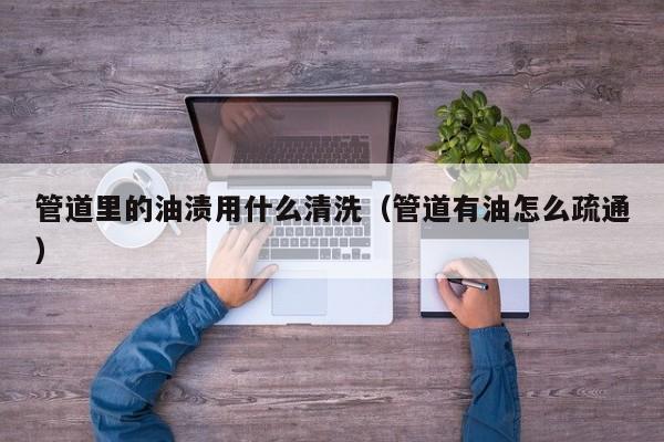 北京管道里的油漬用什么清洗（管道有油怎么疏通）