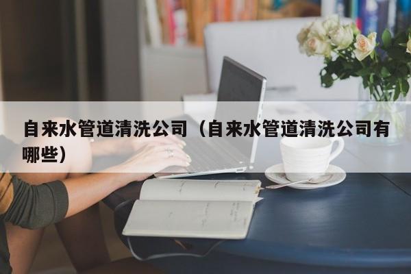 北京自來水管道清洗公司（自來水管道清洗公司有哪些）