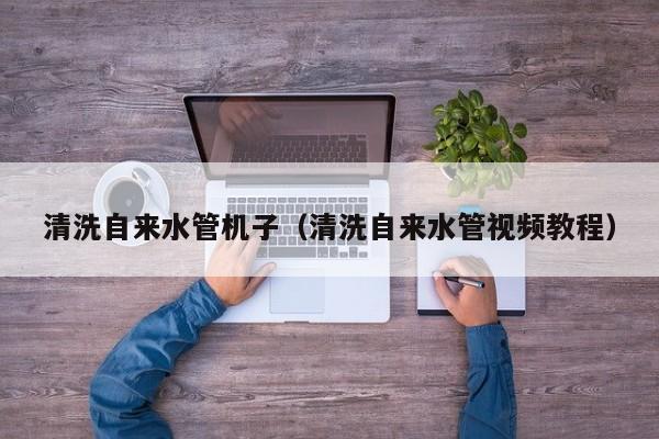 北京清洗自來水管機子（清洗自來水管視頻教程）