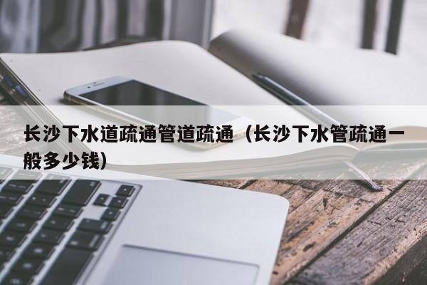 唐山長沙下水道疏通管道疏通（長沙下水管疏通一般多少錢）
