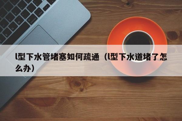 北京l型下水管堵塞如何疏通（l型下水道堵了怎么辦）