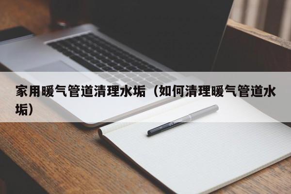 北京家用暖氣管道清理水垢（如何清理暖氣管道水垢）