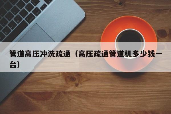 北京管道高壓沖洗疏通（高壓疏通管道機多少錢一臺）