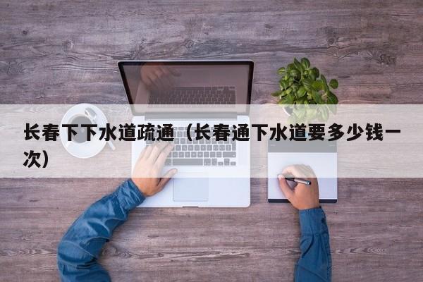 北京長春下下水道疏通（長春通下水道要多少錢一次）