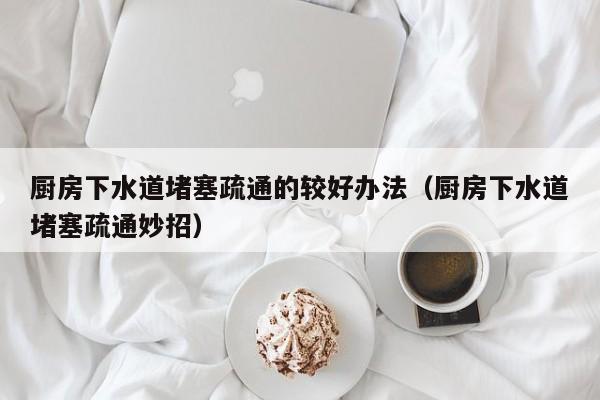 北京廚房下水道堵塞疏通的較好辦法（廚房下水道堵塞疏通妙招）