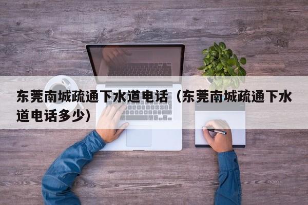 北京東莞南城疏通下水道電話（東莞南城疏通下水道電話多少）