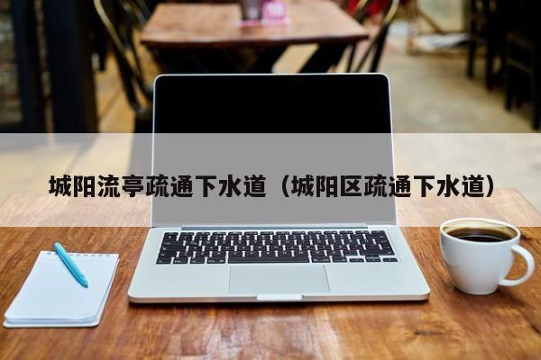北京城陽流亭疏通下水道（城陽區疏通下水道）