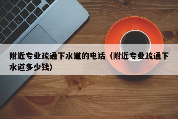 唐山附近專業疏通下水道的電話（附近專業疏通下水道多少錢）