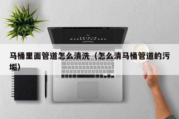 長(zhǎng)沙馬桶里面管道怎么清洗（怎么清馬桶管道的污垢）