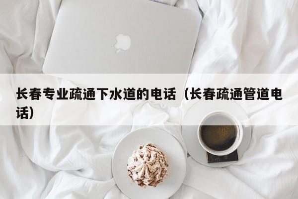 北京長春專業疏通下水道的電話（長春疏通管道電話）