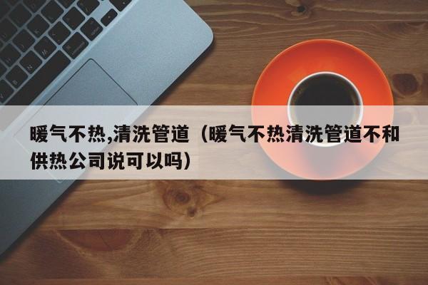 太原暖氣不熱,清洗管道（暖氣不熱清洗管道不和供熱公司說(shuō)可以嗎）