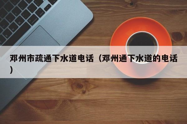 北京鄧州市疏通下水道電話（鄧州通下水道的電話）