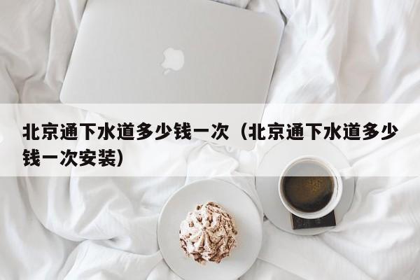 唐山北京通下水道多少錢一次（北京通下水道多少錢一次安裝）