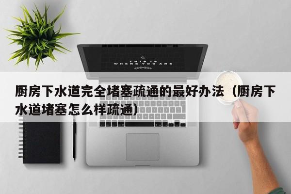 廈門廚房下水道完全堵塞疏通的最好辦法（廚房下水道堵塞怎么樣疏通）