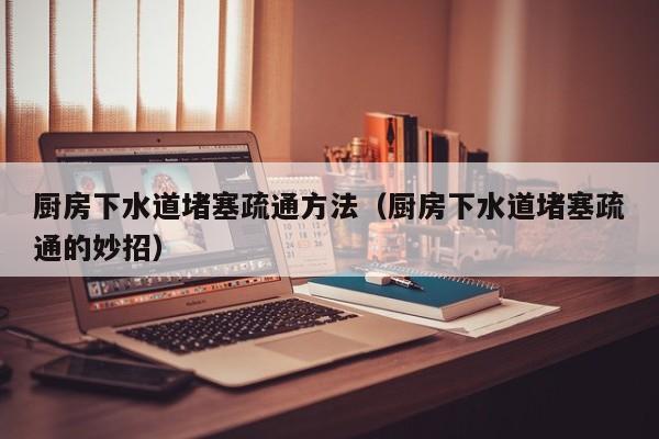 北京廚房下水道堵塞疏通方法（廚房下水道堵塞疏通的妙招）