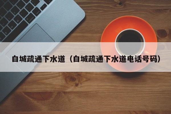 太原白城疏通下水道（白城疏通下水道電話號碼）