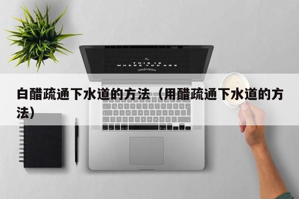 唐山白醋疏通下水道的方法（用醋疏通下水道的方法）