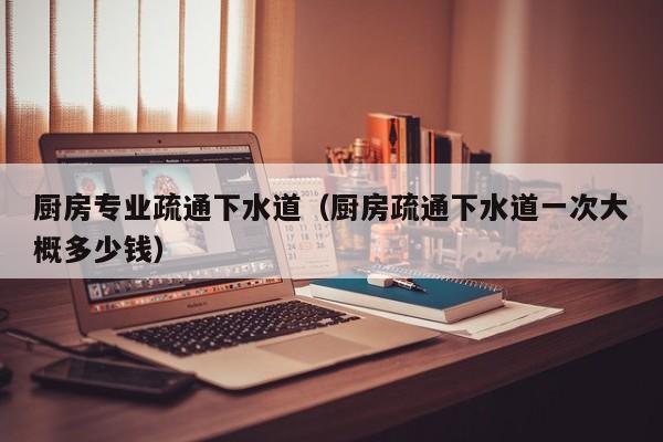 北京廚房專業疏通下水道（廚房疏通下水道一次大概多少錢）