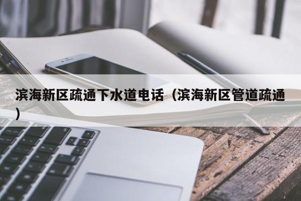 昆明濱海新區疏通下水道電話（濱海新區管道疏通）
