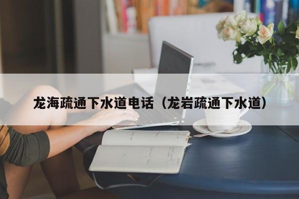 昆明龍海疏通下水道電話（龍巖疏通下水道）