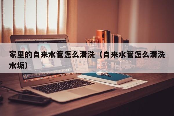 寧波家里的自來水管怎么清洗（自來水管怎么清洗水垢）