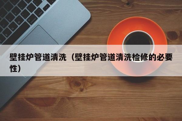 寧波壁掛爐管道清洗（壁掛爐管道清洗檢修的必要性）