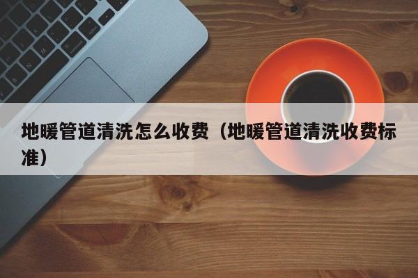 寧波地暖管道清洗怎么收費（地暖管道清洗收費標準）