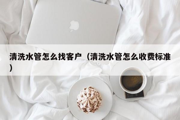 北京清洗水管怎么找客戶（清洗水管怎么收費標準）
